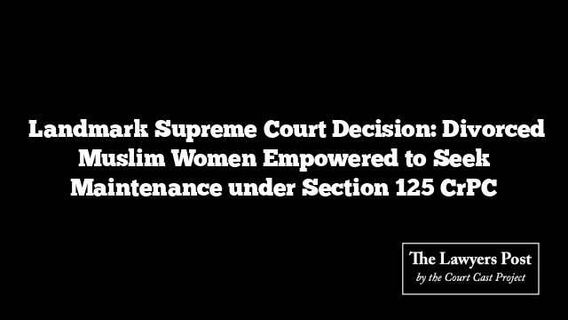  Landmark Supreme Court Decision: Divorced Muslim Women Empowered to Seek Maintenance under Section 125 CrPC